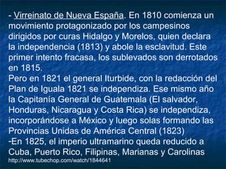 - Virreinato de Nueva España. En 1810 comienza un
movimiento protagonizado por los campesinos
dirigidos por curas Hidalgo y Morelos, quien declara
la independencia (1813) y abole la esclavitud. Este
primer intento fracasa, los sublevados son derrotados
en 1815.
Pero en 1821 el general Iturbide, con la redacción del
Plan de Iguala 1821 se independiza. Ese mismo año
la Capitanía General de Guatemala (El salvador,
Honduras, Nicaragua y Costa Rica) se independiza,
incorporándose a México y luego solas formando las
Provincias Unidas de América Central (1823)
-En 1825, el imperio ultramarino queda reducido a
Cuba, Puerto Rico, Filipinas, Marianas y Carolinas
http://www.tubechop.com/watch/1844641

 