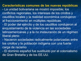 Características comunes de las nuevas repúblicas
- La unidad bolivariana se mostró imposible; los
conflictos regionales, los intereses de los criollos y
caudillos locales y la realidad económica condujeron
al fraccionamiento en múltiples repúblicas.
- El poder del ejército y de los caudillos condujeron al
enquistamiento de la violencia en las sociedades
latinoamericanas y a la no instauración de un régimen
liberal pleno
- Nacieron sociedades radicalmente polarizadas entre
los criollos y la población indígena con una fuerte
carga de racismo
- El dominio español fue sustituido por el colonialismo
de Gran Bretaña y de los EE.UU.

 
