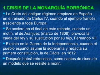 1.CRISIS DE LA MONARQUÍA BORBÓNICA
La Crisis del antiguo régimen empieza en España
en el reinado de Carlos IV, cuando el ejemplo francés
trasciende a toda Europa.
 Se acelera en el final de este reinado, cuando un
motín, el de Aranjuez (marzo de 1808), provoca la
caída del rey y su sustitución por su hijo, Fernando VII
 Explota en la Guerra de la Independencia, cuando el
pueblo español asume la soberanía y redacta su
primera constitución, la de Cádiz, en 1812.
 Después habrá retrocesos, como cantos de cisne de
un modelo que se resiste a morir.


 