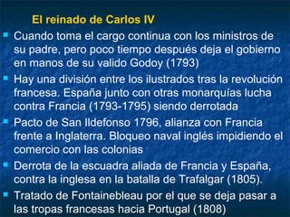 









El reinado de Carlos IV
Cuando toma el cargo continua con los ministros de
su padre, pero poco tiempo después deja el gobierno
en manos de su valido Godoy (1793)
Hay una división entre los ilustrados tras la revolución
francesa. España junto con otras monarquías lucha
contra Francia (1793-1795) siendo derrotada
Pacto de San Ildefonso 1796, alianza con Francia
frente a Inglaterra. Bloqueo naval inglés impidiendo el
comercio con las colonias
Derrota de la escuadra aliada de Francia y España,
contra la inglesa en la batalla de Trafalgar (1805).
Tratado de Fontainebleau por el que se deja pasar a
las tropas francesas hacia Portugal (1808)

 