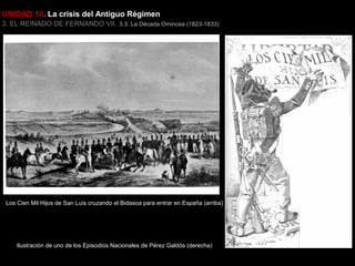 UNIDAD 10. La crisis del Antiguo Régimen
3. EL REINADO DE FERNANDO VII. 3.3. La Década Ominosa (1823-1833)

Los Cien Mil Hijos de San Luis cruzando el Bidasoa para entrar en España (arriba)

Ilustración de uno de los Episodios Nacionales de Pérez Galdós (derecha)

 
