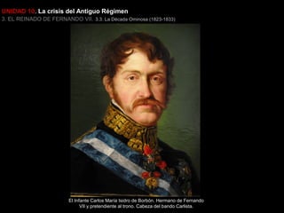 UNIDAD 10. La crisis del Antiguo Régimen
3. EL REINADO DE FERNANDO VII. 3.3. La Década Ominosa (1823-1833)

El Infante Carlos María Isidro de Borbón. Hermano de Fernando
VII y pretendiente al trono. Cabeza del bando Carlista.

 