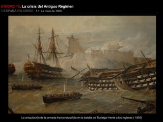 UNIDAD 10. La crisis del Antiguo Régimen
1.ESPAÑA EN CRISIS. 1.1. La crisis de 1808

La aniquilación de la armada franco-española en la batalla de Trafalgar frente a los ingleses ( 1805)

 