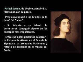 -Rafael Sanzio, de Urbino, adquirió su
formación con su padre.
- Pese a que murió a los 37 años, se le
llamó “el Divino”.
- Su talante y su talento le
permitieron conseguir alguno de los
encargos más importantes.
- Entre sus obras podemos destacar:
La Escuela de Atenas en al Sala de la
Signatura, así como sus Madonnas y
retrato de cardenal en el Museo del
Prado.

 