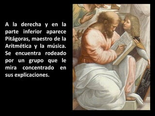 A la derecha y en la
parte inferior aparece
Pitágoras, maestro de la
Aritmética y la música.
Se encuentra rodeado
por un grupo que le
mira concentrado en
sus explicaciones.

 