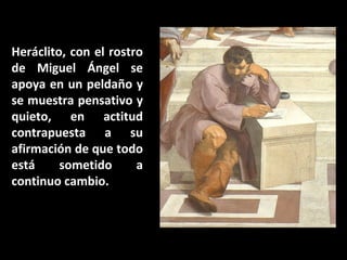 Heráclito, con el rostro
de Miguel Ángel se
apoya en un peldaño y
se muestra pensativo y
quieto, en actitud
contrapuesta a su
afirmación de que todo
está
sometido
a
continuo cambio.

 