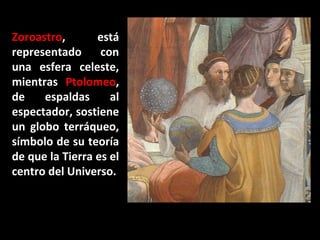 Zoroastro,
está
representado
con
una esfera celeste,
mientras Ptolomeo,
de
espaldas
al
espectador, sostiene
un globo terráqueo,
símbolo de su teoría
de que la Tierra es el
centro del Universo.

 