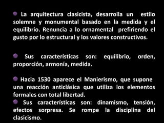 La arquitectura clasicista, desarrolla un estilo
solemne y monumental basado en la medida y el
equilibrio. Renuncia a lo ornamental prefiriendo el
gusto por lo estructural y los valores constructivos.
Sus características son:
proporción, armonía, medida.

equilibrio,

orden,

Hacia 1530 aparece el Manierismo, que supone
una reacción anticlásica que utiliza los elementos
formales con total libertad.
Sus características son: dinamismo, tensión,
efectos sorpresa. Se rompe la disciplina del
clasicismo.

 