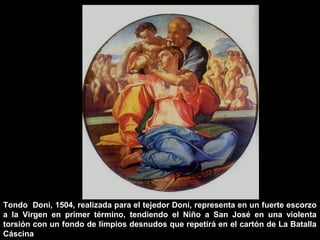 Tondo Doni, 1504, realizada para el tejedor Doni, representa en un fuerte escorzo
a la Virgen en primer término, tendiendo el Niño a San José en una violenta
torsión con un fondo de limpios desnudos que repetirá en el cartón de La Batalla
Cáscina

 