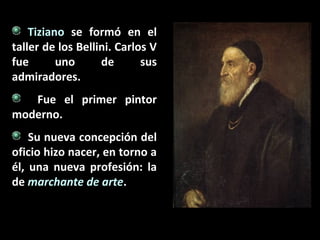Tiziano se formó en el
taller de los Bellini. Carlos V
fue
uno
de
sus
admiradores.
Fue el primer pintor
moderno.
Su nueva concepción del
oficio hizo nacer, en torno a
él, una nueva profesión: la
de marchante de arte.

 