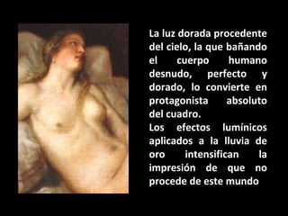 La luz dorada procedente
del cielo, la que bañando
el
cuerpo
humano
desnudo, perfecto y
dorado, lo convierte en
protagonista
absoluto
del cuadro.
Los efectos lumínicos
aplicados a la lluvia de
oro
intensifican
la
impresión de que no
procede de este mundo

 