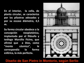 En el interior, la cella, de
planta circular, se caracteriza
por las pilastras adosadas y
por su escaso diámetro, 4,5
m.
Su forma circular obedece a la
concepción
neoplatónica,
implantada por el filósofo y
teólogo Marsilio Ficino, que
afirmó que a Dios, como
“mente
cósmica”,
le
correspondía
la
forma
esférica, la más perfecta.

Diseño de San Pietro in Montorio, según Serlio

 