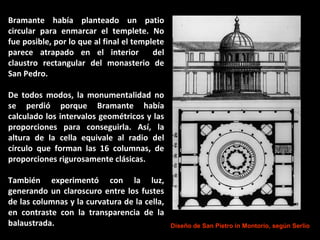 Bramante había planteado un patio
circular para enmarcar el templete. No
fue posible, por lo que al final el templete
parece atrapado en el interior
del
claustro rectangular del monasterio de
San Pedro.
De todos modos, la monumentalidad no
se perdió porque Bramante había
calculado los intervalos geométricos y las
proporciones para conseguirla. Así, la
altura de la cella equivale al radio del
círculo que forman las 16 columnas, de
proporciones rigurosamente clásicas.
También experimentó con la luz,
generando un claroscuro entre los fustes
de las columnas y la curvatura de la cella,
en contraste con la transparencia de la
balaustrada.

Diseño de San Pietro in Montorio, según Serlio

 