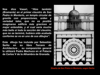 Nos dice Vasari, “Hizo también
(Bramante) en el primer claustro de San
Pedro in Montorio, un templo circular de
granito con proporciones, orden y
variedad tales, que no es posible
imaginarse edificio más gracioso ni
mejor entendido, y el cual sería mucho
más bello si toda la sección del claustro,
que no se terminó, hubiera sido acabada
conforme se ve en uno de sus dibujos”.
Este dibujo fue incluido por Sebastián
Serlio en su libro Tercero de
Architectura , su composición general
la utilizará Pedro Machuca en el Palacio
de Carlos V de la Alhambra de Granada.

Diseño de San Pietro in Montorio, según Serlio

 