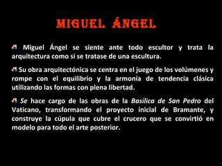 MIGUEL ÁNGEL
Miguel Ángel se siente ante todo escultor y trata la
arquitectura como si se tratase de una escultura.
Su obra arquitectónica se centra en el juego de los volúmenes y
rompe con el equilibrio y la armonía de tendencia clásica
utilizando las formas con plena libertad.
Se hace cargo de las obras de la Basílica de San Pedro del
Vaticano, transformando el proyecto inicial de Bramante, y
construye la cúpula que cubre el crucero que se convirtió en
modelo para todo el arte posterior.

 