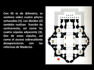 Con 42 m de diámetro, se
sostiene sobre cuatro pilares
ochavados (1). Los ábsides (2)
también realizan función de
contrarresto, así como las
cuatro cúpulas adyacente (3).
Dos de estas cúpulas, así
como el acceso sobresaliente
desaparecieron
con
las
reformas de Maderno.

 