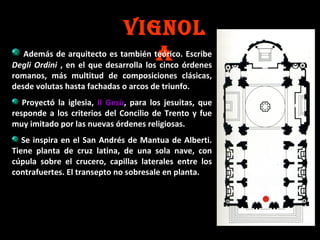 VIGNOL
Además de arquitecto es también teórico. Escribe
A órdenes
Degli Ordini , en el que desarrolla los cinco
romanos, más multitud de composiciones clásicas,
desde volutas hasta fachadas o arcos de triunfo.

Proyectó la iglesia, Il Gesù, para los jesuitas, que
responde a los criterios del Concilio de Trento y fue
muy imitado por las nuevas órdenes religiosas.
Se inspira en el San Andrés de Mantua de Alberti.
Tiene planta de cruz latina, de una sola nave, con
cúpula sobre el crucero, capillas laterales entre los
contrafuertes. El transepto no sobresale en planta.

 