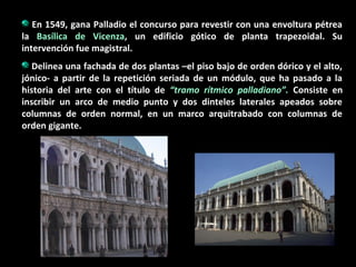 En 1549, gana Palladio el concurso para revestir con una envoltura pétrea
la Basílica de Vicenza, un edificio gótico de planta trapezoidal. Su
intervención fue magistral.
Delinea una fachada de dos plantas –el piso bajo de orden dórico y el alto,
jónico- a partir de la repetición seriada de un módulo, que ha pasado a la
historia del arte con el título de “tramo rítmico palladiano”. Consiste en
inscribir un arco de medio punto y dos dinteles laterales apeados sobre
columnas de orden normal, en un marco arquitrabado con columnas de
orden gigante.

 