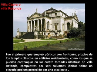Villa Capra o
villa Rotonda

Fue el primero que empleó pórticos con frontones, propios de
los templos clásicos, en edificios residenciales, como los que se
pueden contemplar en las cuatro fachadas idénticas de Villa
Rotonda, compuestas por seis columnas jónicas sobre un
elevado podium precedido por una escalinata .

 