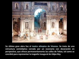 Su última gran obra fue el teatro olímpico de Vicenza. Se trata de una
estructura semielíptica cerrada por un escenario con decoración en
perspectiva, que ofrece permanentemente las calles de Tebas, tal como se
concibió para representar la tragedia inaugural de Edipo Rey.

 