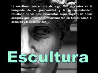 La escultura renacentista del siglo XVI se centra en la
búsqueda de la grandiosidad y la monumentalidad,
resultado de los descubrimientos arqueológicos de obras
antiguas que influirán profundamente en temas como el
desnudo y la expresividad.

 