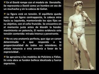 En el David rompe con el modelo de Donatello.
Se representa a David como un hombre en vez de
un muchacho y sin la cabeza de Goliat.
La figura está en tensión. El equilibrio queda
roto con un ligero contrapposto, la cabeza mira
hacia su izquierda, manteniendo los ojos fijos en
su objetivo, con el ceño fruncido. Se encuentra en
el momento justo antes de blandir la honda:
movimiento en potencia, El rostro evidencia esta
tensión contenida: mirada intensa y penetrante.
No es una anatomía perfecta, que siga un canon
determinado
o
que
responda
a
la
proporcionalidad de todos sus miembros. El
artista renuncia a esta armonía a favor de la
expresividad .
Se aproxima a los modelos de Policleto o Fidias.
En esta obra se funden belleza idealizada y fuerza
expresiva.

 