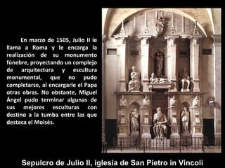 En marzo de 1505, Julio II le
llama a Roma y le encarga la
realización de su monumento
fúnebre, proyectando un complejo
de arquitectura y escultura
monumental, que no pudo
completarse, al encargarle el Papa
otras obras. No obstante, Miguel
Ángel pudo terminar algunas de
sus mejores esculturas con
destino a la tumba entre las que
destaca el Moisés.

Sepulcro de Julio II, iglesia de San Pietro in Vincoli

 