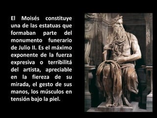 El Moisés constituye
una de las estatuas que
formaban parte del
monumento funerario
de Julio II. Es el máximo
exponente de la fuerza
expresiva o terribilitá
del artista, apreciable
en la fiereza de su
mirada, el gesto de sus
manos, los músculos en
tensión bajo la piel.
Moisés

 