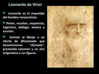 Leonardo da Vinci
Leonardo es el arquetipo
del hombre renacentista.
Pintor, escultor, arquitecto,
ingeniero, biólogo, músico y
escritor.
Somete al dibujo a un
efecto de difuminado que
denominamos
“sfumato”,
prestando volumen y un aire
enigmático a sus figuras.

 