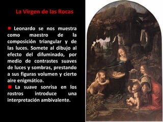 La Virgen de las Rocas
Leonardo se nos muestra
como
maestro
de
la
composición triangular y de
las luces. Somete al dibujo al
efecto del difuminado, por
medio de contrastes suaves
de luces y sombras, prestando
a sus figuras volumen y cierto
aire enigmático.
La suave sonrisa en los
rostros
introduce
una
interpretación ambivalente.

 