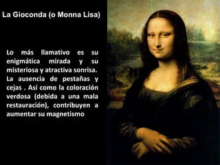 La Gioconda (o Monna Lisa)

Lo más llamativo es su
enigmática mirada y su
misteriosa y atractiva sonrisa.
La ausencia de pestañas y
cejas . Así como la coloración
verdosa (debida a una mala
restauración), contribuyen a
aumentar su magnetismo

 