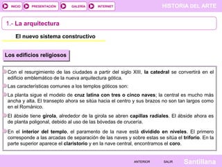 HISTORIA DEL ARTEINTERNET
SantillanaSALIRSALIRANTERIORANTERIOR
PRESENTACIÓNINICIO GALERÍA
1.- La arquitectura
El nuevo sistema constructivo
Los edificios religiosos
Con el resurgimiento de las ciudades a partir del siglo XIII, la catedral se convertirá en el
edificio emblemático de la nueva arquitectura gótica.
Las características comunes a los templos góticos son:
La planta sigue el modelo de cruz latina con tres o cinco naves; la central es mucho más
ancha y alta. El transepto ahora se sitúa hacia el centro y sus brazos no son tan largos como
en el Románico.
El ábside tiene girola, alrededor de la girola se abren capillas radiales. El ábside ahora es
de planta poligonal, debido al uso de las bóvedas de crucería.
En el interior del templo, el paramento de la nave está dividido en niveles. El primero
corresponde a las arcadas de separación de las naves y sobre estas se sitúa el triforio. En la
parte superior aparece el claristorio y en la nave central, encontramos el coro.
 