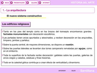 HISTORIA DEL ARTEINTERNET
SantillanaSALIRSALIRANTERIORANTERIOR
PRESENTACIÓNINICIO GALERÍA
1.- La arquitectura
El nuevo sistema constructivo
Los edificios religiosos
Tanto en los pies del templo como en los brazos del transepto encontramos grandes
fachadas monumentales con decoración escultórica.
Las portadas tienen arcos apuntados y abocinados, y reciben decoración en las arquivoltas,
tímpano, jambas y parteluz.
Sobre la puerta central, de mayores dimensiones, se dispone un rosetón.
Sobre las puertas laterales se levantan dos torres campanario rematadas por agujas, como
en el cimborrio.
Toda la superficie de la fachada recibe decoración: gabletes sobre las puertas, galerías de
arcos ciegos y calados, estatuas y finas tracerías.
Todo en la catedral gótica contribuye a crear efecto de verticalidad y dinamismo.
 