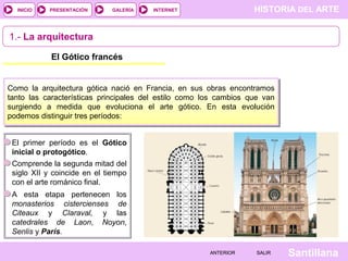 HISTORIA DEL ARTEINTERNET
SantillanaSALIRSALIRANTERIORANTERIOR
PRESENTACIÓNINICIO GALERÍA
1.- La arquitectura
El Gótico francés
Como la arquitectura gótica nació en Francia, en sus obras encontramos
tanto las características principales del estilo como los cambios que van
surgiendo a medida que evoluciona el arte gótico. En esta evolución
podemos distinguir tres períodos:
El primer período es el Gótico
inicial o protogótico.
Comprende la segunda mitad del
siglo XII y coincide en el tiempo
con el arte románico final.
A esta etapa pertenecen los
monasterios cistercienses de
Citeaux y Claraval, y las
catedrales de Laon, Noyon,
Senlis y París.
 