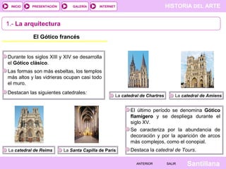 HISTORIA DEL ARTEINTERNET
SantillanaSALIRSALIRANTERIORANTERIOR
PRESENTACIÓNINICIO GALERÍA
1.- La arquitectura
El Gótico francés
Durante los siglos XIII y XIV se desarrolla
el Gótico clásico.
Las formas son más esbeltas, los templos
más altos y las vidrieras ocupan casi todo
el muro.
Destacan las siguientes catedrales:
La catedral de Chartres La catedral de Amiens
La catedral de Reims La Santa Capilla de París
El último período se denomina Gótico
flamígero y se despliega durante el
siglo XV.
Se caracteriza por la abundancia de
decoración y por la aparición de arcos
más complejos, como el conopial.
Destaca la catedral de Tours.
 