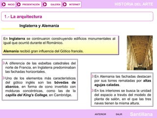 HISTORIA DEL ARTEINTERNET
SantillanaSALIRSALIRANTERIORANTERIOR
PRESENTACIÓNINICIO GALERÍA
1.- La arquitectura
En Inglaterra se continuaron construyendo edificios monumentales al
igual que ocurrió durante el Románico.
Alemania recibió gran influencia del Gótico francés.
A diferencia de las esbeltas catedrales del
norte de Francia, en Inglaterra predominaban
las fachadas horizontales.
Uno de los elementos más característicos
del gótico inglés son las bóvedas de
abanico, en forma de cono invertido con
molduras concéntricas, como las de la
capilla del King's College, en Cambridge.
En Alemania las fachadas destacan
por sus torres rematadas por altas
agujas caladas.
En los interiores se busca la unidad
del espacio a través del modelo de
planta de salón, en el que las tres
naves tienen la misma altura.
Inglaterra y Alemania
 