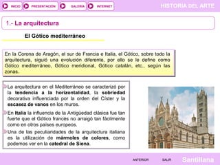 HISTORIA DEL ARTEINTERNET
SantillanaSALIRSALIRANTERIORANTERIOR
PRESENTACIÓNINICIO GALERÍA
1.- La arquitectura
El Gótico mediterráneo
En la Corona de Aragón, el sur de Francia e Italia, el Gótico, sobre todo la
arquitectura, siguió una evolución diferente, por ello se le define como
Gótico mediterráneo, Gótico meridional, Gótico catalán, etc., según las
zonas.
En Italia la influencia de la Antigüedad clásica fue tan
fuerte que el Gótico francés no arraigó tan fácilmente
como en otros países europeos.
La arquitectura en el Mediterráneo se caracterizó por
la tendencia a la horizontalidad, la sobriedad
decorativa influenciada por la orden del Císter y la
escasez de vanos en los muros.
Una de las peculiaridades de la arquitectura italiana
es la utilización de mármoles de colores, como
podemos ver en la catedral de Siena.
 
