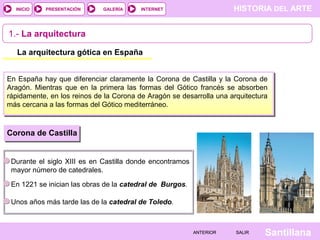 HISTORIA DEL ARTEINTERNET
SantillanaSALIRSALIRANTERIORANTERIOR
PRESENTACIÓNINICIO GALERÍA
1.- La arquitectura
La arquitectura gótica en España
En España hay que diferenciar claramente la Corona de Castilla y la Corona de
Aragón. Mientras que en la primera las formas del Gótico francés se absorben
rápidamente, en los reinos de la Corona de Aragón se desarrolla una arquitectura
más cercana a las formas del Gótico mediterráneo.
Corona de Castilla
Durante el siglo XIII es en Castilla donde encontramos
mayor número de catedrales.
En 1221 se inician las obras de la catedral de Burgos.
Unos años más tarde las de la catedral de Toledo.
 