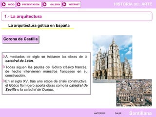 HISTORIA DEL ARTEINTERNET
SantillanaSALIRSALIRANTERIORANTERIOR
PRESENTACIÓNINICIO GALERÍA
1.- La arquitectura
La arquitectura gótica en España
Corona de Castilla
A mediados de siglo se iniciaron las obras de la
catedral de León.
Todas siguen las pautas del Gótico clásico francés,
de hecho intervienen maestros franceses en su
construcción.
En el siglo XV, tras una etapa de crisis constructiva,
el Gótico flamígero aporta obras como la catedral de
Sevilla o la catedral de Oviedo.
 