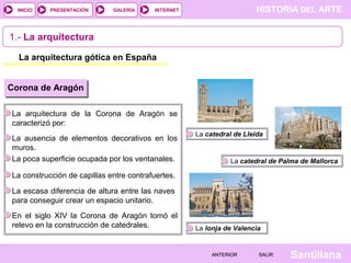 HISTORIA DEL ARTEINTERNET
SantillanaSALIRSALIRANTERIORANTERIOR
PRESENTACIÓNINICIO GALERÍA
1.- La arquitectura
La arquitectura gótica en España
Corona de Aragón
La arquitectura de la Corona de Aragón se
caracterizó por:
La ausencia de elementos decorativos en los
muros.
La poca superficie ocupada por los ventanales.
La construcción de capillas entre contrafuertes.
La escasa diferencia de altura entre las naves
para conseguir crear un espacio unitario.
En el siglo XIV la Corona de Aragón tomó el
relevo en la construcción de catedrales.
La catedral de Lleida
La catedral de Palma de Mallorca
La lonja de Valencia
 
