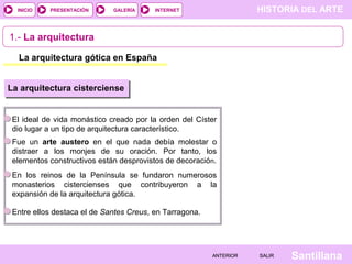 HISTORIA DEL ARTEINTERNET
SantillanaSALIRSALIRANTERIORANTERIOR
PRESENTACIÓNINICIO GALERÍA
1.- La arquitectura
La arquitectura gótica en España
La arquitectura cisterciense
El ideal de vida monástico creado por la orden del Císter
dio lugar a un tipo de arquitectura característico.
Fue un arte austero en el que nada debía molestar o
distraer a los monjes de su oración. Por tanto, los
elementos constructivos están desprovistos de decoración.
En los reinos de la Península se fundaron numerosos
monasterios cistercienses que contribuyeron a la
expansión de la arquitectura gótica.
Entre ellos destaca el de Santes Creus, en Tarragona.
 