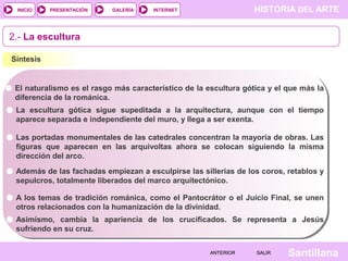 HISTORIA DEL ARTEINTERNET
SantillanaSALIRSALIRANTERIORANTERIOR
PRESENTACIÓNINICIO GALERÍA
2.- La escultura
Síntesis
El naturalismo es el rasgo más característico de la escultura gótica y el que más la
diferencia de la románica.
Las portadas monumentales de las catedrales concentran la mayoría de obras. Las
figuras que aparecen en las arquivoltas ahora se colocan siguiendo la misma
dirección del arco.
A los temas de tradición románica, como el Pantocrátor o el Juicio Final, se unen
otros relacionados con la humanización de la divinidad.
La escultura gótica sigue supeditada a la arquitectura, aunque con el tiempo
aparece separada e independiente del muro, y llega a ser exenta.
Además de las fachadas empiezan a esculpirse las sillerías de los coros, retablos y
sepulcros, totalmente liberados del marco arquitectónico.
Asimismo, cambia la apariencia de los crucificados. Se representa a Jesús
sufriendo en su cruz.
 