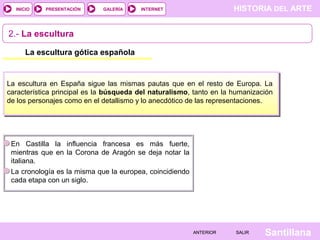 HISTORIA DEL ARTEINTERNET
SantillanaSALIRSALIRANTERIORANTERIOR
PRESENTACIÓNINICIO GALERÍA
2.- La escultura
La escultura gótica española
La escultura en España sigue las mismas pautas que en el resto de Europa. La
característica principal es la búsqueda del naturalismo, tanto en la humanización
de los personajes como en el detallismo y lo anecdótico de las representaciones.
En Castilla la influencia francesa es más fuerte,
mientras que en la Corona de Aragón se deja notar la
italiana.
La cronología es la misma que la europea, coincidiendo
cada etapa con un siglo.
 