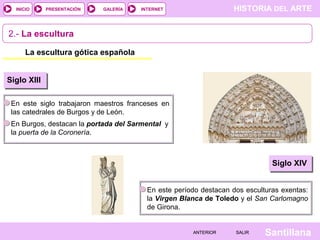 HISTORIA DEL ARTEINTERNET
SantillanaSALIRSALIRANTERIORANTERIOR
PRESENTACIÓNINICIO GALERÍA
2.- La escultura
La escultura gótica española
Siglo XIII
En este siglo trabajaron maestros franceses en
las catedrales de Burgos y de León.
En Burgos, destacan la portada del Sarmental y
la puerta de la Coronería.
Siglo XIV
En este período destacan dos esculturas exentas:
la Virgen Blanca de Toledo y el San Carlomagno
de Girona.
 