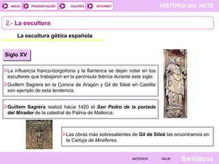 HISTORIA DEL ARTEINTERNET
SantillanaSALIRSALIRANTERIORANTERIOR
PRESENTACIÓNINICIO GALERÍA
2.- La escultura
La escultura gótica española
Siglo XV
La influencia franco-borgoñona y la flamenca se dejan notar en los
escultores que trabajaron en la península Ibérica durante este siglo.
Guillem Sagrera en la Corona de Aragón y Gil de Siloé en Castilla
son ejemplo de esta tendencia.
Guillem Sagrera realizó hacia 1420 el San Pedro de la portada
del Mirador de la catedral de Palma de Mallorca.
Las obras más sobresalientes de Gil de Siloé las encontramos en
la Cartuja de Miraflores.
 