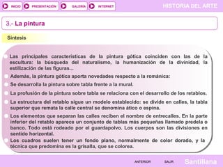 HISTORIA DEL ARTEINTERNET
SantillanaSALIRSALIRANTERIORANTERIOR
PRESENTACIÓNINICIO GALERÍA
3.- La pintura
Síntesis
Las principales características de la pintura gótica coinciden con las de la
escultura: la búsqueda del naturalismo, la humanización de la divinidad, la
estilización de las figuras...
Se desarrolla la pintura sobre tabla frente a la mural.
La estructura del retablo sigue un modelo establecido: se divide en calles, la tabla
superior que remata la calle central se denomina ático o espina.
Además, la pintura gótica aporta novedades respecto a la románica:
La profusión de la pintura sobre tabla se relaciona con el desarrollo de los retablos.
Los elementos que separan las calles reciben el nombre de entrecalles. En la parte
inferior del retablo aparece un conjunto de tablas más pequeñas llamado predela o
banco. Todo está rodeado por el guardapolvo. Los cuerpos son las divisiones en
sentido horizontal.
Los cuadros suelen tener un fondo plano, normalmente de color dorado, y la
técnica que predomina es la grisalla, que se colorea.
 
