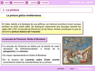 HISTORIA DEL ARTEINTERNET
SantillanaSALIRSALIRANTERIORANTERIOR
PRESENTACIÓNINICIO GALERÍA
3.- La pintura
La pintura gótica mediterránea
En Italia, debido a la tipología de sus edificios, se mantuvo la pintura mural, aunque
también se pintó sobre tabla. Se distinguen claramente dos escuelas durante los
siglos XIII y XIV: la escuela de Florencia y la de Siena. Ambas constituyen lo que se
denomina pintura italiana del Trecento.
La escuela de Florencia: Giotto di Bondone
La escuela de Florencia se define por el intento de crear
sensación de tridimensionalidad, a través de la
perspectiva y el volumen.
Su mayor representante es Giotto di Bondone.
En la escena del Lamento sobre Cristo muerto
encontramos todas las características de su pintura.
 