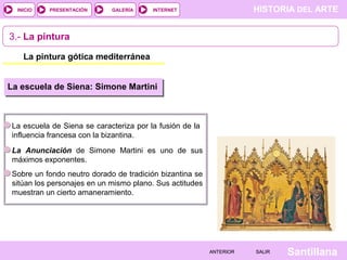 HISTORIA DEL ARTEINTERNET
SantillanaSALIRSALIRANTERIORANTERIOR
PRESENTACIÓNINICIO GALERÍA
3.- La pintura
La pintura gótica mediterránea
La escuela de Siena: Simone Martini
La escuela de Siena se caracteriza por la fusión de la
influencia francesa con la bizantina.
La Anunciación de Simone Martini es uno de sus
máximos exponentes.
Sobre un fondo neutro dorado de tradición bizantina se
sitúan los personajes en un mismo plano. Sus actitudes
muestran un cierto amaneramiento.
 