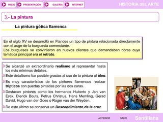 HISTORIA DEL ARTEINTERNET
SantillanaSALIRSALIRANTERIORANTERIOR
PRESENTACIÓNINICIO GALERÍA
La pintura gótica flamenca
En el siglo XV se desarrolló en Flandes un tipo de pintura relacionada directamente
con el auge de la burguesía comerciante.
Los burgueses se convirtieron en nuevos clientes que demandaban obras cuya
temática principal era el retrato.
3.- La pintura
Se alcanzó un extraordinario realismo al representar hasta
los más mínimos detalles.
Este detallismo fue posible gracias al uso de la pintura al óleo.
Es muy característico de los pintores flamencos realizar
trípticos con puertas pintadas por las dos caras.
Destacan pintores como los hermanos Huberto y Jan van
Eyck, Dierick Bouts, Petrus Christus, Hans Memling, Gerad
David, Hugo van der Goes o Roger van der Weyden.
De este último se conserva un Descendimiento de la cruz.
 