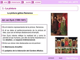 HISTORIA DEL ARTEINTERNET
SantillanaSALIRSALIRANTERIORANTERIOR
PRESENTACIÓNINICIO GALERÍA
La pintura gótica flamenca
3.- La pintura
Jan van Eyck (1390-1441)
Es el máximo representante de la pintura flamenca.
A él se debe el perfeccionamiento de la pintura al
óleo, que con el tiempo desbancará al temple.
Van Eyck intenta reflejar la realidad tal y como la
percibe el ojo humano, por ello da tanta importancia a
los detalles y al espacio tridimensional.
Entre sus obras más destacadas se encuentran:
El Matrimonio Arnolfini.
El políptico de la Adoración del Cordero Místico.
 